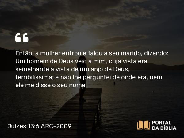 Juízes 13:6 ARC-2009 - Então, a mulher entrou e falou a seu marido, dizendo: Um homem de Deus veio a mim, cuja vista era semelhante à vista de um anjo de Deus, terribilíssima; e não lhe perguntei de onde era, nem ele me disse o seu nome.