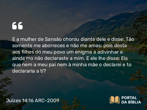 Juízes 14:16 ARC-2009 - E a mulher de Sansão chorou diante dele e disse: Tão somente me aborreces e não me amas; pois deste aos filhos do meu povo um enigma a adivinhar e ainda mo não declaraste a mim. E ele lhe disse: Eis que nem a meu pai nem à minha mãe o declarei e to declararia a ti?