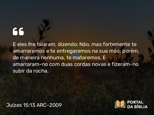 Juízes 15:13 ARC-2009 - E eles lhe falaram, dizendo: Não, mas fortemente te amarraremos e te entregaremos na sua mão; porém, de maneira nenhuma, te mataremos. E amarraram-no com duas cordas novas e fizeram-no subir da rocha.