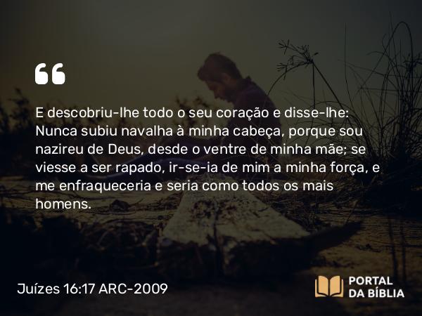 Juízes 16:17 ARC-2009 - E descobriu-lhe todo o seu coração e disse-lhe: Nunca subiu navalha à minha cabeça, porque sou nazireu de Deus, desde o ventre de minha mãe; se viesse a ser rapado, ir-se-ia de mim a minha força, e me enfraqueceria e seria como todos os mais homens.