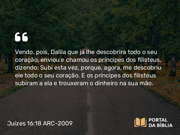 Juízes 16:18 ARC-2009 - Vendo, pois, Dalila que já lhe descobrira todo o seu coração, enviou e chamou os príncipes dos filisteus, dizendo: Subi esta vez, porque, agora, me descobriu ele todo o seu coração. E os príncipes dos filisteus subiram a ela e trouxeram o dinheiro na sua mão.