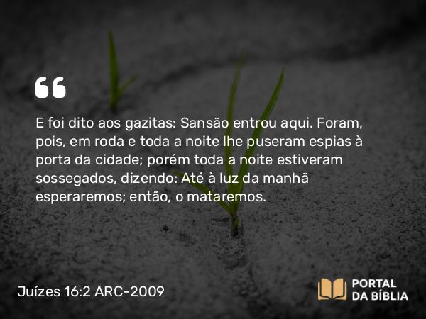 Juízes 16:2 ARC-2009 - E foi dito aos gazitas: Sansão entrou aqui. Foram, pois, em roda e toda a noite lhe puseram espias à porta da cidade; porém toda a noite estiveram sossegados, dizendo: Até à luz da manhã esperaremos; então, o mataremos.