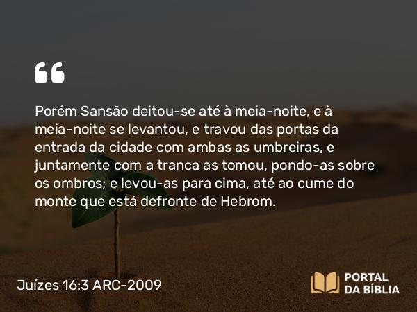 Juízes 16:3 ARC-2009 - Porém Sansão deitou-se até à meia-noite, e à meia-noite se levantou, e travou das portas da entrada da cidade com ambas as umbreiras, e juntamente com a tranca as tomou, pondo-as sobre os ombros; e levou-as para cima, até ao cume do monte que está defronte de Hebrom.