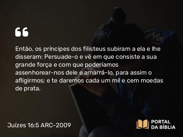 Juízes 16:5 ARC-2009 - Então, os príncipes dos filisteus subiram a ela e lhe disseram: Persuade-o e vê em que consiste a sua grande força e com que poderíamos assenhorear-nos dele e amarrá-lo, para assim o afligirmos; e te daremos cada um mil e cem moedas de prata.