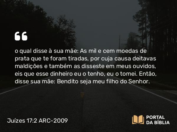 Juízes 17:2 ARC-2009 - o qual disse à sua mãe: As mil e cem moedas de prata que te foram tiradas, por cuja causa deitavas maldições e também as disseste em meus ouvidos, eis que esse dinheiro eu o tenho, eu o tomei. Então, disse sua mãe: Bendito seja meu filho do Senhor.