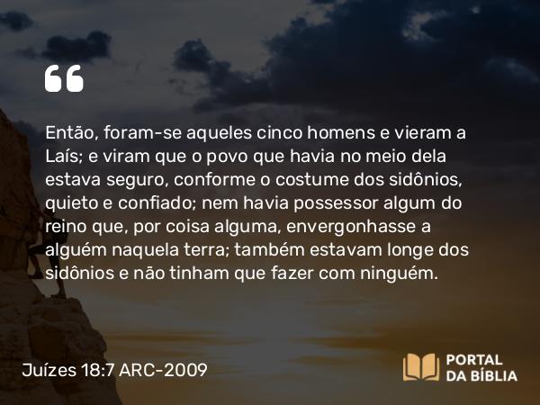 Juízes 18:7 ARC-2009 - Então, foram-se aqueles cinco homens e vieram a Laís; e viram que o povo que havia no meio dela estava seguro, conforme o costume dos sidônios, quieto e confiado; nem havia possessor algum do reino que, por coisa alguma, envergonhasse a alguém naquela terra; também estavam longe dos sidônios e não tinham que fazer com ninguém.