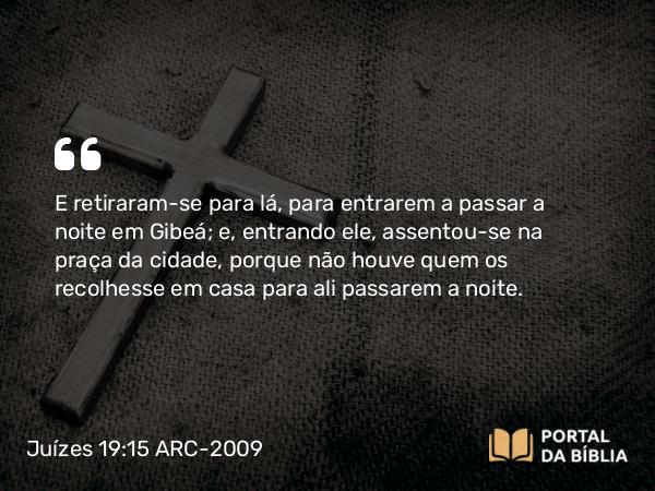 Juízes 19:15 ARC-2009 - E retiraram-se para lá, para entrarem a passar a noite em Gibeá; e, entrando ele, assentou-se na praça da cidade, porque não houve quem os recolhesse em casa para ali passarem a noite.