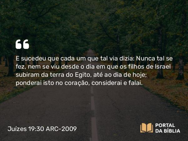 Juízes 19:30 ARC-2009 - E sucedeu que cada um que tal via dizia: Nunca tal se fez, nem se viu desde o dia em que os filhos de Israel subiram da terra do Egito, até ao dia de hoje; ponderai isto no coração, considerai e falai.