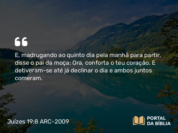 Juízes 19:8 ARC-2009 - E, madrugando ao quinto dia pela manhã para partir, disse o pai da moça: Ora, conforta o teu coração. E detiveram-se até já declinar o dia e ambos juntos comeram.