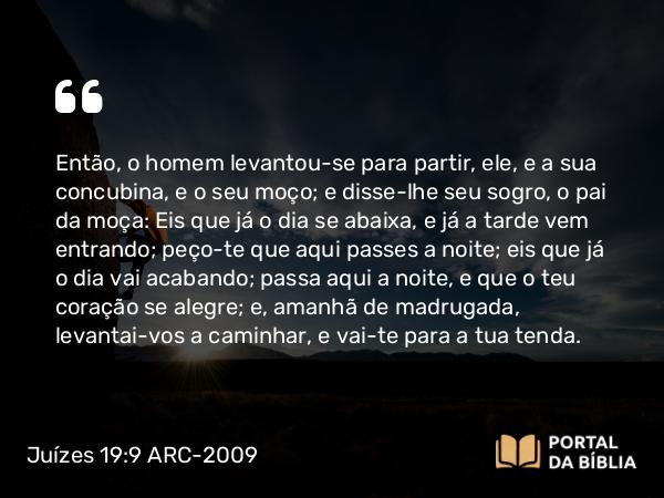 Juízes 19:9 ARC-2009 - Então, o homem levantou-se para partir, ele, e a sua concubina, e o seu moço; e disse-lhe seu sogro, o pai da moça: Eis que já o dia se abaixa, e já a tarde vem entrando; peço-te que aqui passes a noite; eis que já o dia vai acabando; passa aqui a noite, e que o teu coração se alegre; e, amanhã de madrugada, levantai-vos a caminhar, e vai-te para a tua tenda.