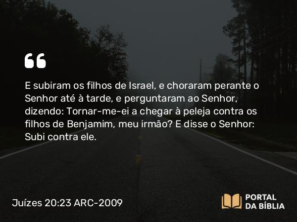 Juízes 20:23 ARC-2009 - E subiram os filhos de Israel, e choraram perante o Senhor até à tarde, e perguntaram ao Senhor, dizendo: Tornar-me-ei a chegar à peleja contra os filhos de Benjamim, meu irmão? E disse o Senhor: Subi contra ele.