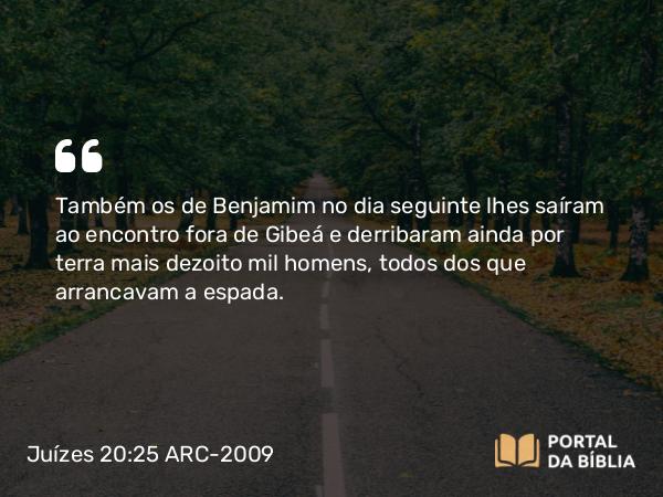 Juízes 20:25 ARC-2009 - Também os de Benjamim no dia seguinte lhes saíram ao encontro fora de Gibeá e derribaram ainda por terra mais dezoito mil homens, todos dos que arrancavam a espada.