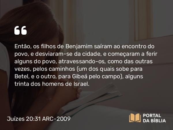 Juízes 20:31 ARC-2009 - Então, os filhos de Benjamim saíram ao encontro do povo, e desviaram-se da cidade, e começaram a ferir alguns do povo, atravessando-os, como das outras vezes, pelos caminhos (um dos quais sobe para Betel, e o outro, para Gibeá pelo campo), alguns trinta dos homens de Israel.