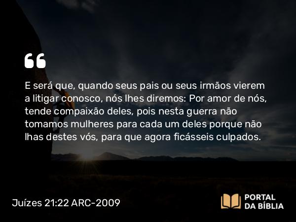 Juízes 21:22 ARC-2009 - E será que, quando seus pais ou seus irmãos vierem a litigar conosco, nós lhes diremos: Por amor de nós, tende compaixão deles, pois nesta guerra não tomamos mulheres para cada um deles porque não lhas destes vós, para que agora ficásseis culpados.