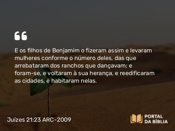 Juízes 21:23 ARC-2009 - E os filhos de Benjamim o fizeram assim e levaram mulheres conforme o número deles, das que arrebataram dos ranchos que dançavam; e foram-se, e voltaram à sua herança, e reedificaram as cidades, e habitaram nelas.