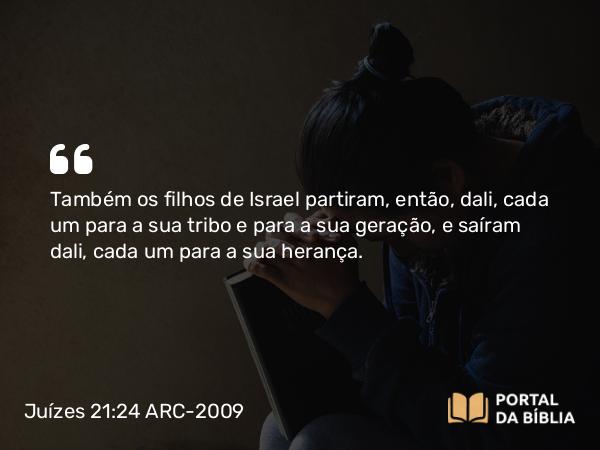 Juízes 21:24 ARC-2009 - Também os filhos de Israel partiram, então, dali, cada um para a sua tribo e para a sua geração, e saíram dali, cada um para a sua herança.