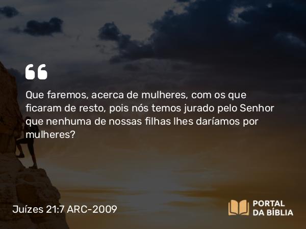 Juízes 21:7 ARC-2009 - Que faremos, acerca de mulheres, com os que ficaram de resto, pois nós temos jurado pelo Senhor que nenhuma de nossas filhas lhes daríamos por mulheres?