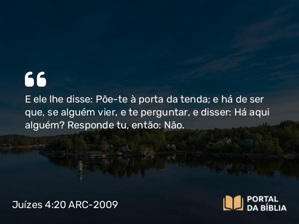 Juízes 4:20 ARC-2009 - E ele lhe disse: Põe-te à porta da tenda; e há de ser que, se alguém vier, e te perguntar, e disser: Há aqui alguém? Responde tu, então: Não.