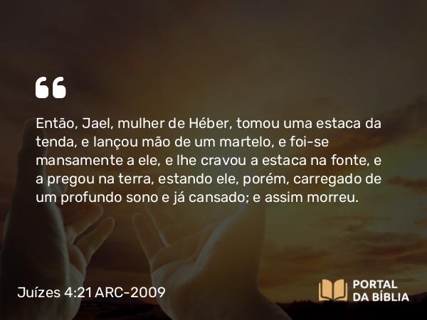 Juízes 4:21 ARC-2009 - Então, Jael, mulher de Héber, tomou uma estaca da tenda, e lançou mão de um martelo, e foi-se mansamente a ele, e lhe cravou a estaca na fonte, e a pregou na terra, estando ele, porém, carregado de um profundo sono e já cansado; e assim morreu.