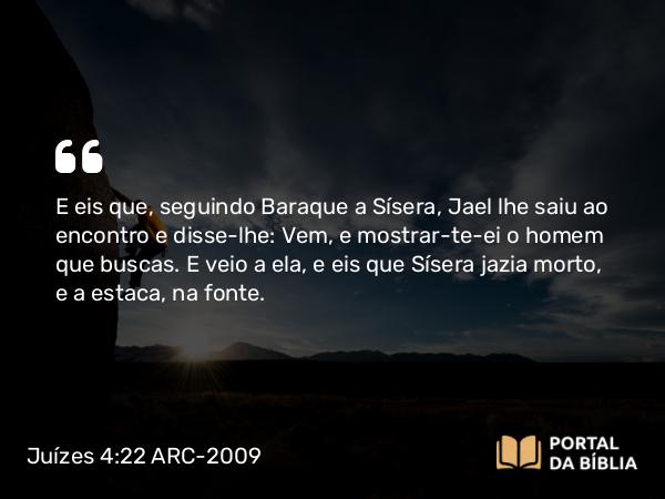 Juízes 4:22 ARC-2009 - E eis que, seguindo Baraque a Sísera, Jael lhe saiu ao encontro e disse-lhe: Vem, e mostrar-te-ei o homem que buscas. E veio a ela, e eis que Sísera jazia morto, e a estaca, na fonte.