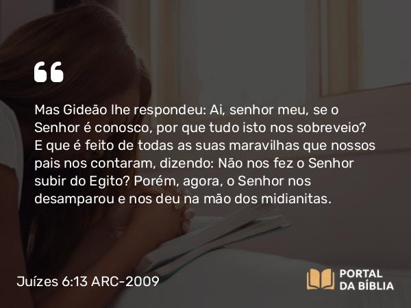 Juízes 6:13 ARC-2009 - Mas Gideão lhe respondeu: Ai, senhor meu, se o Senhor é conosco, por que tudo isto nos sobreveio? E que é feito de todas as suas maravilhas que nossos pais nos contaram, dizendo: Não nos fez o Senhor subir do Egito? Porém, agora, o Senhor nos desamparou e nos deu na mão dos midianitas.