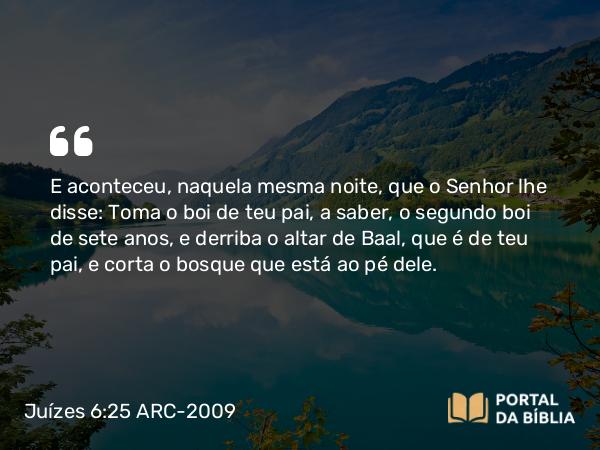 Juízes 6:25 ARC-2009 - E aconteceu, naquela mesma noite, que o Senhor lhe disse: Toma o boi de teu pai, a saber, o segundo boi de sete anos, e derriba o altar de Baal, que é de teu pai, e corta o bosque que está ao pé dele.