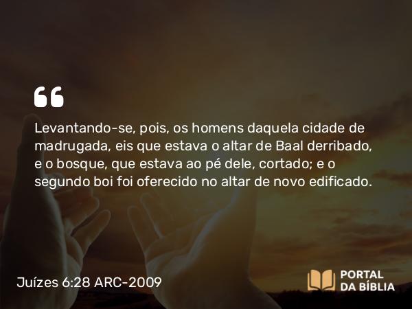 Juízes 6:28 ARC-2009 - Levantando-se, pois, os homens daquela cidade de madrugada, eis que estava o altar de Baal derribado, e o bosque, que estava ao pé dele, cortado; e o segundo boi foi oferecido no altar de novo edificado.