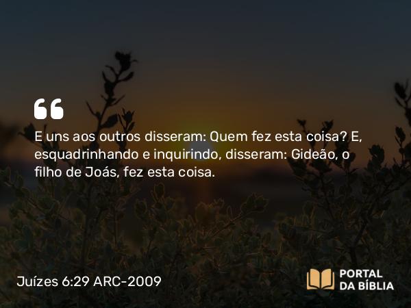 Juízes 6:29 ARC-2009 - E uns aos outros disseram: Quem fez esta coisa? E, esquadrinhando e inquirindo, disseram: Gideão, o filho de Joás, fez esta coisa.