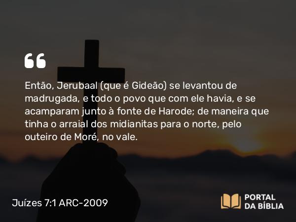 Juízes 7:1 ARC-2009 - Então, Jerubaal (que é Gideão) se levantou de madrugada, e todo o povo que com ele havia, e se acamparam junto à fonte de Harode; de maneira que tinha o arraial dos midianitas para o norte, pelo outeiro de Moré, no vale.