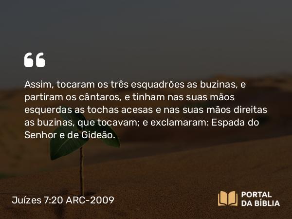 Juízes 7:20 ARC-2009 - Assim, tocaram os três esquadrões as buzinas, e partiram os cântaros, e tinham nas suas mãos esquerdas as tochas acesas e nas suas mãos direitas as buzinas, que tocavam; e exclamaram: Espada do Senhor e de Gideão.