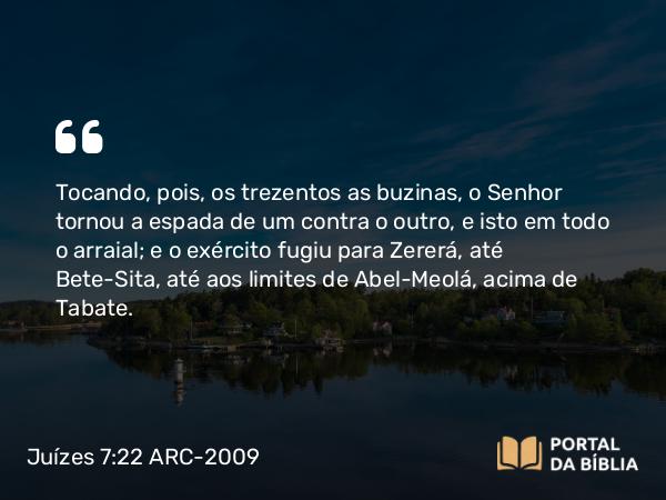 Juízes 7:22 ARC-2009 - Tocando, pois, os trezentos as buzinas, o Senhor tornou a espada de um contra o outro, e isto em todo o arraial; e o exército fugiu para Zererá, até Bete-Sita, até aos limites de Abel-Meolá, acima de Tabate.