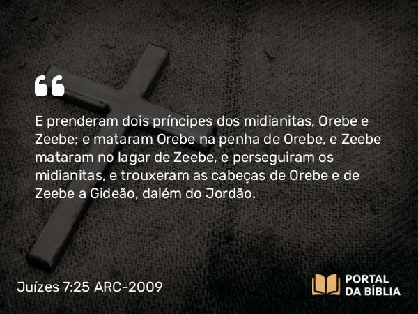 Juízes 7:25 ARC-2009 - E prenderam dois príncipes dos midianitas, Orebe e Zeebe; e mataram Orebe na penha de Orebe, e Zeebe mataram no lagar de Zeebe, e perseguiram os midianitas, e trouxeram as cabeças de Orebe e de Zeebe a Gideão, dalém do Jordão.