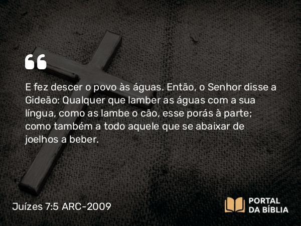 Juízes 7:5 ARC-2009 - E fez descer o povo às águas. Então, o Senhor disse a Gideão: Qualquer que lamber as águas com a sua língua, como as lambe o cão, esse porás à parte; como também a todo aquele que se abaixar de joelhos a beber.