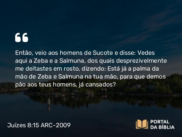 Juízes 8:15 ARC-2009 - Então, veio aos homens de Sucote e disse: Vedes aqui a Zeba e a Salmuna, dos quais desprezivelmente me deitastes em rosto, dizendo: Está já a palma da mão de Zeba e Salmuna na tua mão, para que demos pão aos teus homens, já cansados?