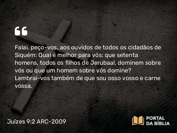 Juízes 9:2 ARC-2009 - Falai, peço-vos, aos ouvidos de todos os cidadãos de Siquém: Qual é melhor para vós: que setenta homens, todos os filhos de Jerubaal, dominem sobre vós ou que um homem sobre vós domine? Lembrai-vos também de que sou osso vosso e carne vossa.