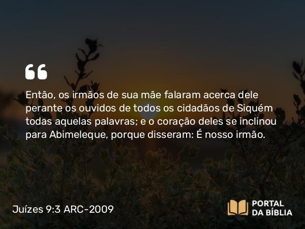 Juízes 9:3 ARC-2009 - Então, os irmãos de sua mãe falaram acerca dele perante os ouvidos de todos os cidadãos de Siquém todas aquelas palavras; e o coração deles se inclinou para Abimeleque, porque disseram: É nosso irmão.