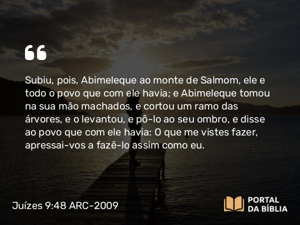 Juízes 9:48 ARC-2009 - Subiu, pois, Abimeleque ao monte de Salmom, ele e todo o povo que com ele havia; e Abimeleque tomou na sua mão machados, e cortou um ramo das árvores, e o levantou, e pô-lo ao seu ombro, e disse ao povo que com ele havia: O que me vistes fazer, apressai-vos a fazê-lo assim como eu.