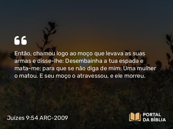 Juízes 9:54 ARC-2009 - Então, chamou logo ao moço que levava as suas armas e disse-lhe: Desembainha a tua espada e mata-me; para que se não diga de mim: Uma mulher o matou. E seu moço o atravessou, e ele morreu.