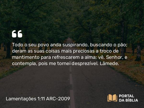 Lamentações 1:11 ARC-2009 - Todo o seu povo anda suspirando, buscando o pão; deram as suas coisas mais preciosas a troco de mantimento para refrescarem a alma; vê, Senhor, e contempla, pois me tornei desprezível. Lâmede.