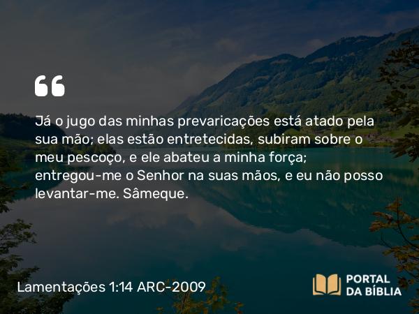 Lamentações 1:14 ARC-2009 - Já o jugo das minhas prevaricações está atado pela sua mão; elas estão entretecidas, subiram sobre o meu pescoço, e ele abateu a minha força; entregou-me o Senhor na suas mãos, e eu não posso levantar-me. Sâmeque.