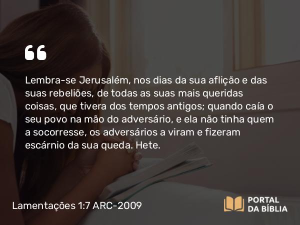 Lamentações 1:7 ARC-2009 - Lembra-se Jerusalém, nos dias da sua aflição e das suas rebeliões, de todas as suas mais queridas coisas, que tivera dos tempos antigos; quando caía o seu povo na mão do adversário, e ela não tinha quem a socorresse, os adversários a viram e fizeram escárnio da sua queda. Hete.