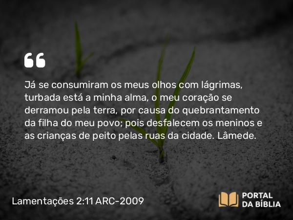 Lamentações 2:11 ARC-2009 - Já se consumiram os meus olhos com lágrimas, turbada está a minha alma, o meu coração se derramou pela terra, por causa do quebrantamento da filha do meu povo; pois desfalecem os meninos e as crianças de peito pelas ruas da cidade. Lâmede.