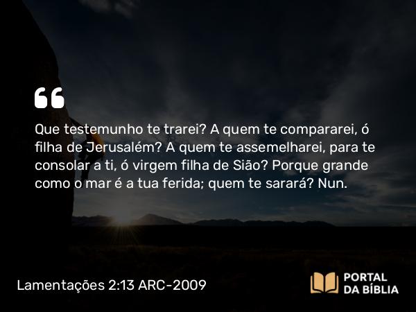 Lamentações 2:13 ARC-2009 - Que testemunho te trarei? A quem te compararei, ó filha de Jerusalém? A quem te assemelharei, para te consolar a ti, ó virgem filha de Sião? Porque grande como o mar é a tua ferida; quem te sarará? Nun.