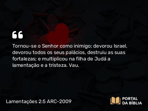 Lamentações 2:5 ARC-2009 - Tornou-se o Senhor como inimigo; devorou Israel, devorou todos os seus palácios, destruiu as suas fortalezas; e multiplicou na filha de Judá a lamentação e a tristeza. Vau.