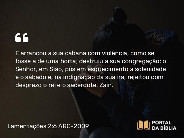 Lamentações 2:6 ARC-2009 - E arrancou a sua cabana com violência, como se fosse a de uma horta; destruiu a sua congregação; o Senhor, em Sião, pôs em esquecimento a solenidade e o sábado e, na indignação da sua ira, rejeitou com desprezo o rei e o sacerdote. Zain.