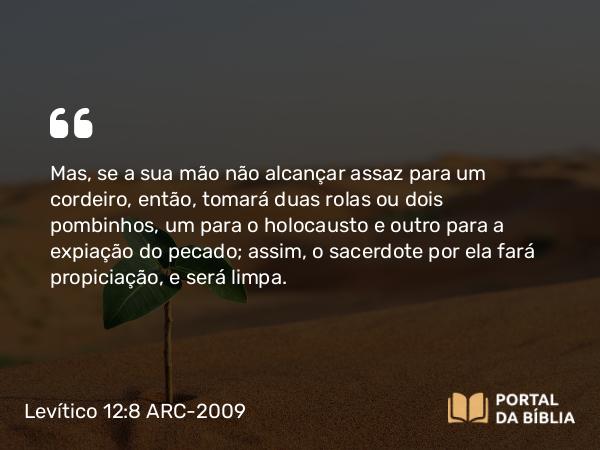 Levítico 12:8 ARC-2009 - Mas, se a sua mão não alcançar assaz para um cordeiro, então, tomará duas rolas ou dois pombinhos, um para o holocausto e outro para a expiação do pecado; assim, o sacerdote por ela fará propiciação, e será limpa.