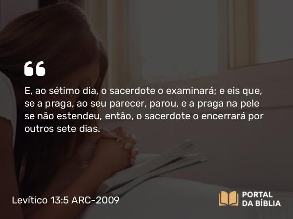 Levítico 13:5 ARC-2009 - E, ao sétimo dia, o sacerdote o examinará; e eis que, se a praga, ao seu parecer, parou, e a praga na pele se não estendeu, então, o sacerdote o encerrará por outros sete dias.