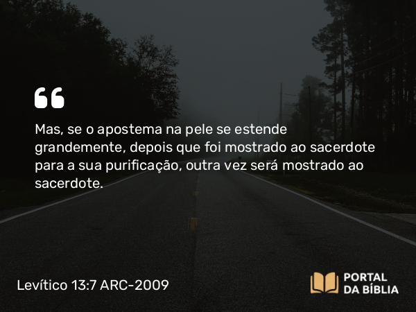 Levítico 13:7 ARC-2009 - Mas, se o apostema na pele se estende grandemente, depois que foi mostrado ao sacerdote para a sua purificação, outra vez será mostrado ao sacerdote.