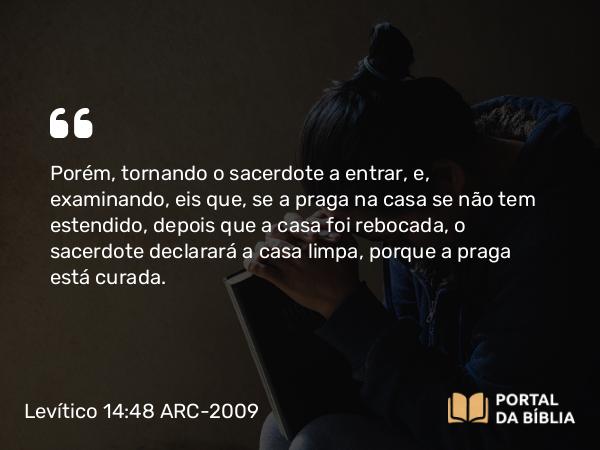 Levítico 14:48 ARC-2009 - Porém, tornando o sacerdote a entrar, e, examinando, eis que, se a praga na casa se não tem estendido, depois que a casa foi rebocada, o sacerdote declarará a casa limpa, porque a praga está curada.