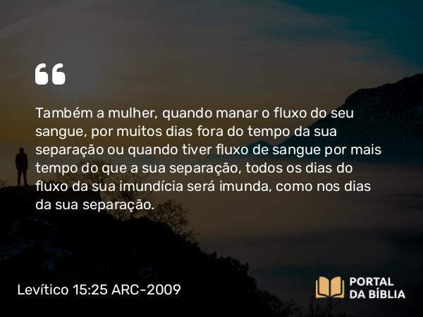 Levítico 15:25-27 ARC-2009 - Também a mulher, quando manar o fluxo do seu sangue, por muitos dias fora do tempo da sua separação ou quando tiver fluxo de sangue por mais tempo do que a sua separação, todos os dias do fluxo da sua imundícia será imunda, como nos dias da sua separação.